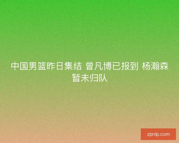 中国男篮昨日集结 曾凡博已报到 杨瀚森暂未归队