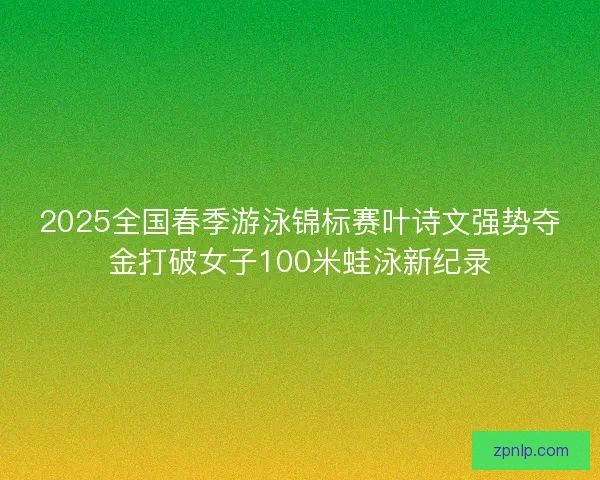 2025全国春季游泳锦标赛叶诗文强势夺金打破女子100米蛙泳新纪录