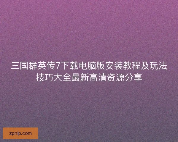 三国群英传7下载电脑版安装教程及玩法技巧大全最新高清资源分享