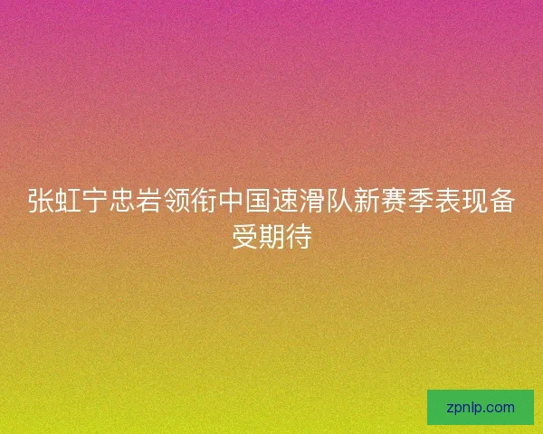 张虹宁忠岩领衔中国速滑队新赛季表现备受期待