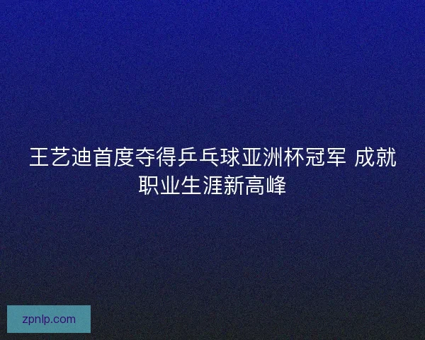 王艺迪首度夺得乒乓球亚洲杯冠军 成就职业生涯新高峰