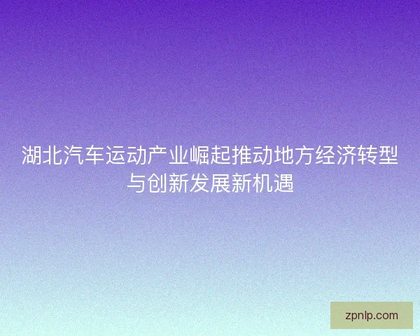 湖北汽车运动产业崛起推动地方经济转型与创新发展新机遇