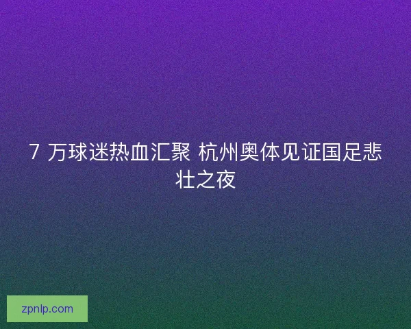 7 万球迷热血汇聚 杭州奥体见证国足悲壮之夜