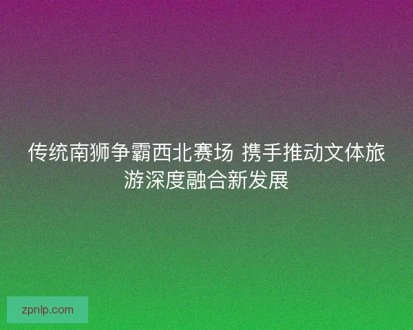 传统南狮争霸西北赛场 携手推动文体旅游深度融合新发展