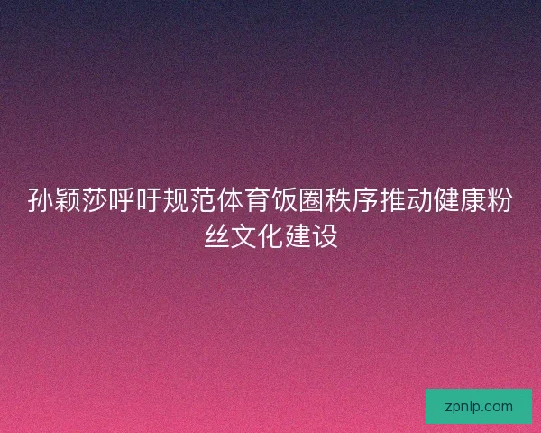 孙颖莎呼吁规范体育饭圈秩序推动健康粉丝文化建设